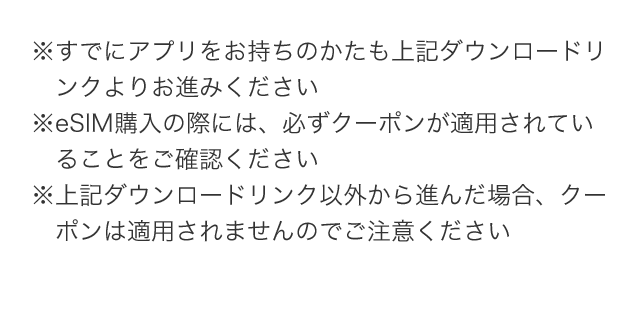 ※すでにアプリをお持ちのかたも上記ダウンロードリンクよりお進みください ※eSIM購入の際には、必ずクーポンが適用されていることをご確認ください ※上記ダウンロードリンク以外から進んだ場合、クーポンは適用されませんのでご注意ください