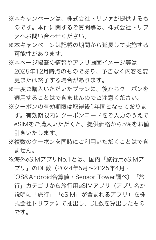 ※本キャンペーンは、株式会社トリファが提供するものです。本件に関するご質問等は、株式会社トリファへお問い合わせください。 ※本キャンペーンは記載の期間から延長して実施する可能性があります。 ※本ページ掲載の情報やアプリ画面イメージ等は2025年12月時点のものであり、予告なく内容を変更または終了する場合があります。 ※一度ご購入いただいたプランに、後からクーポンを適用することはできませんのでご注意ください。 ※クーポンの有効期限は取得後1年間となっております。有効期限内にクーポンコードをご入力のうえでeSIMをご購入いただくと、提供価格から5％をお値引きいたします。 ※複数のクーポンを同時にご利用いただくことはできません。 ※海外eSIMアプリNo.1とは、国内「旅行用eSIMアプリ」のDL数（2024年5月～2025年4月・iOS&Android合算値・Sensor Tower調べ）「旅行」カテゴリから旅行用eSIMアプリ（アプリ名か説明に「旅行」「eSIM」が含まれるアプリ）を株式会社トリファにて抽出し、DL数を算出したものです。