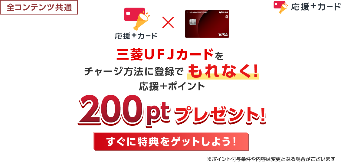全コンテンツ共通 応援＋カード 三菱ＵＦＪカードをチャージ方法に登録でもれなく！応援＋ポイント200ptプレゼント！ すぐに特典をゲットしよう！ ※ポイント付与条件や内容は変更となる場合がございます