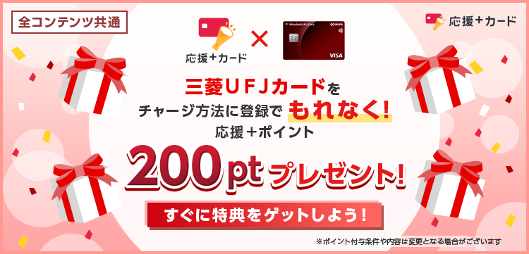 全コンテンツ共通 応援＋カード 三菱ＵＦＪカードをチャージ方法に登録でもれなく！応援＋ポイント200ptプレゼント！ すぐに特典をゲットしよう！ ※ポイント付与条件や内容は変更となる場合がございます