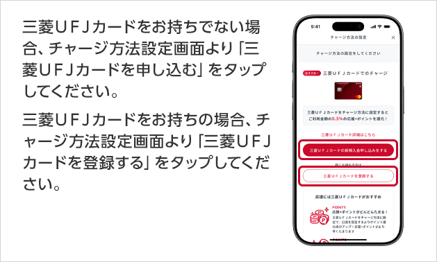 三菱UFJカードをお持ちでない場合、チャージ方法設定画面より「三菱UFJカードを申し込む」をタップしてください。 三菱UFJカードをお持ちの場合、チャージ方法設定画面より「三菱UFJカードを登録する」をタップしてください。