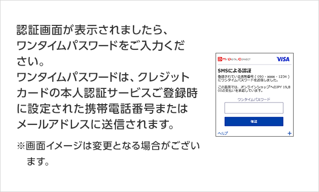 認証画面が表示されましたら、ワンタイムパスワードをご入力ください。 ワンタイムパスワードは、クレジットカードの本人認証サービスご登録時に設定された携帯電話番号またはメールアドレスに送信されます。 ※画面イメージは変更となる場合がございます。