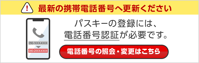 最新の携帯電話番号へ更新ください パスキーの登録には、電話番号認証が必要です。 電話番号の照会・変更はこちら