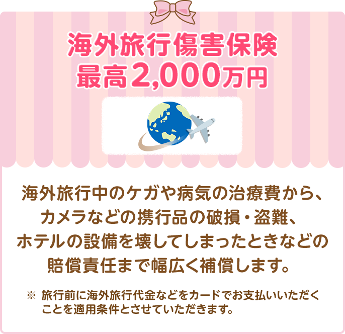 海外旅行傷害保険最高2,000万円 海外旅行中のケガや病気の治療費から、カメラなどの携行品の破損・盗難、ホテルの設備を壊してしまったときなどの賠償責任まで幅広く補償します。 ※ 旅行前に海外旅行代金などをカードでお支払いいただくことを適用条件とさせていただきます。