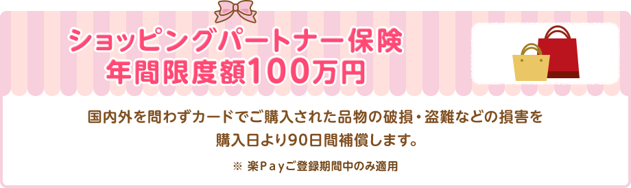 ショッピングパートナー保険 年間限度額100万円 国内外を問わずカードでご購入された品物の破損・盗難などの損害を購入日より90日間補償します。 ※ 楽Ｐａｙご登録期間中のみ適用