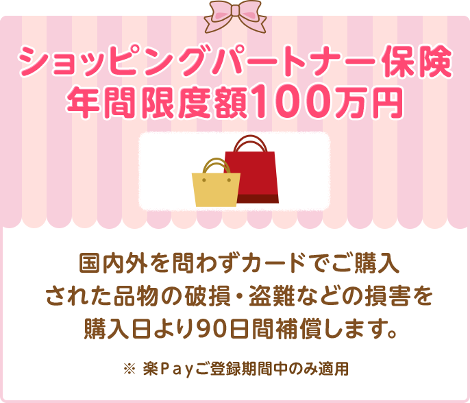 ショッピングパートナー保険 年間限度額100万円 国内外を問わずカードでご購入された品物の破損・盗難などの損害を購入日より90日間補償します。 ※ 楽Ｐａｙご登録期間中のみ適用