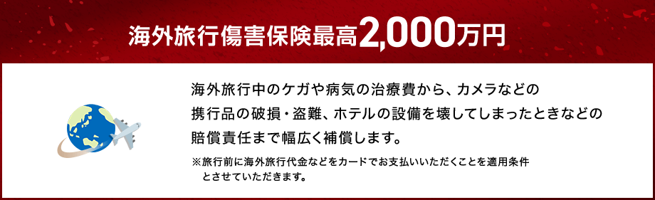 海外旅行傷害保険最高2,000万円 海外旅行中のケガや病気の治療費から、カメラなどの携行品の破損・盗難、ホテルの設備を壊してしまったときなどの賠償責任まで幅広く補償します。 ※旅行前に海外旅行代金などをカードでお支払いいただくことを適用条件とさせていただきます。