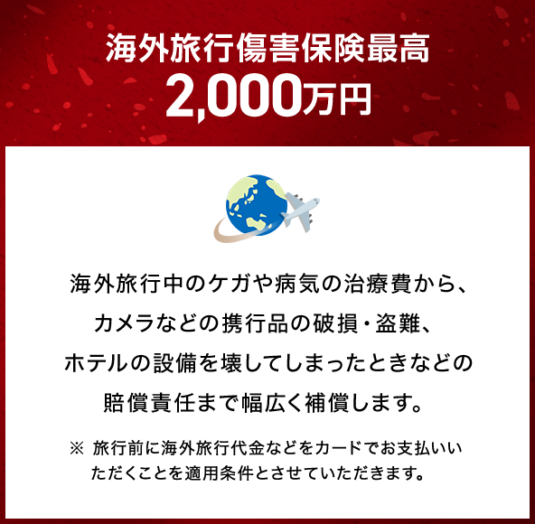 海外旅行傷害保険最高2,000万円 海外旅行中のケガや病気の治療費から、カメラなどの携行品の破損・盗難、ホテルの設備を壊してしまったときなどの賠償責任まで幅広く補償します。 ※旅行前に海外旅行代金などをカードでお支払いいただくことを適用条件とさせていただきます。
