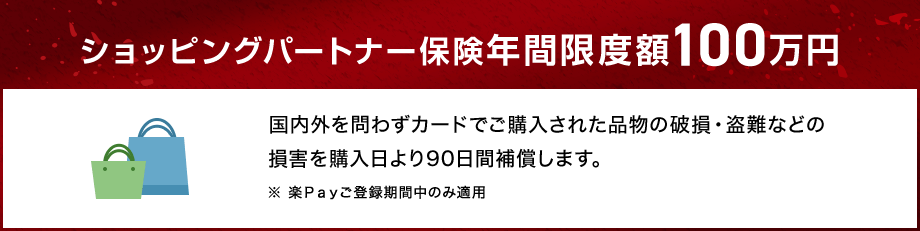ショッピングパートナー保険年間限度額100万円 国内外を問わずカードでご購入された品物の破損・盗難などの損害を購入日より90日間補償します。 ※ 楽Ｐａｙご登録期間中のみ適用