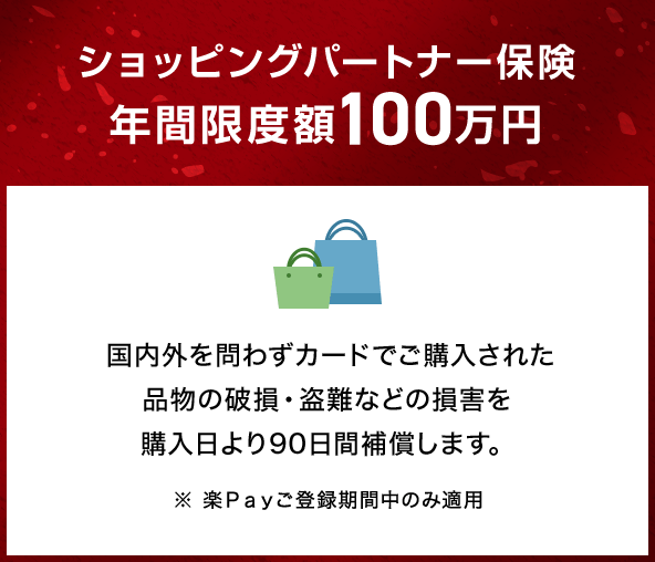ショッピングパートナー保険年間限度額100万円 国内外を問わずカードでご購入された品物の破損・盗難などの損害を購入日より90日間補償します。 ※ 楽Ｐａｙご登録期間中のみ適用