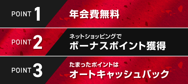 POINT1 年会費無料 POINT2 ネットショッピングでボーナスポイント獲得 POINT3 たまったポイントはオートキャッシュバック