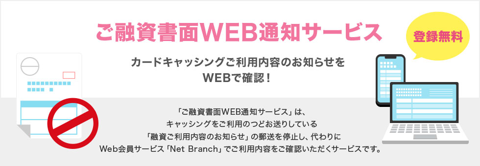 ご融資書面WEB通知サービス カードキャッシングご利用内容のお知らせをWEBで確認！ 登録無料 「ご融資書面WEB通知サービス」は、キャッシングをご利用のつどお送りしている「融資ご利用内容のお知らせ」の郵送を停止し、代わりにWeb会員サービス「Net Branch」でご利用内容をご確認いただくサービスです。