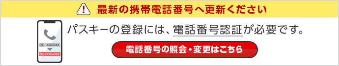 最新の携帯電話番号へ更新ください パスキーの登録には、電話番号認証が必要です。 電話番号の照会・変更はこちら