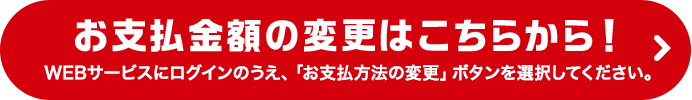 お支払金額の変更はこちらから！WEBサービスにログインのうえ、「お支払方法の変更」ボタンを選択してください。
