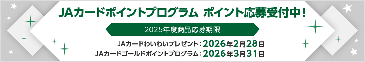 JAカードポイントプログラム ポイント応募受付中！ 2025年度商品応募期限 JAカードわいわいプレゼント：2026年2月28日 JAカードゴールドポイントプログラム：2026年3月31日