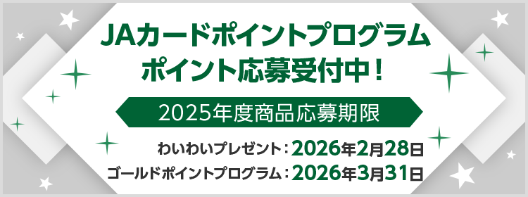JAカードポイントプログラム ポイント応募受付中！ 2025年度商品応募期限 JAカードわいわいプレゼント：2026年2月28日 JAカードゴールドポイントプログラム：2026年3月31日