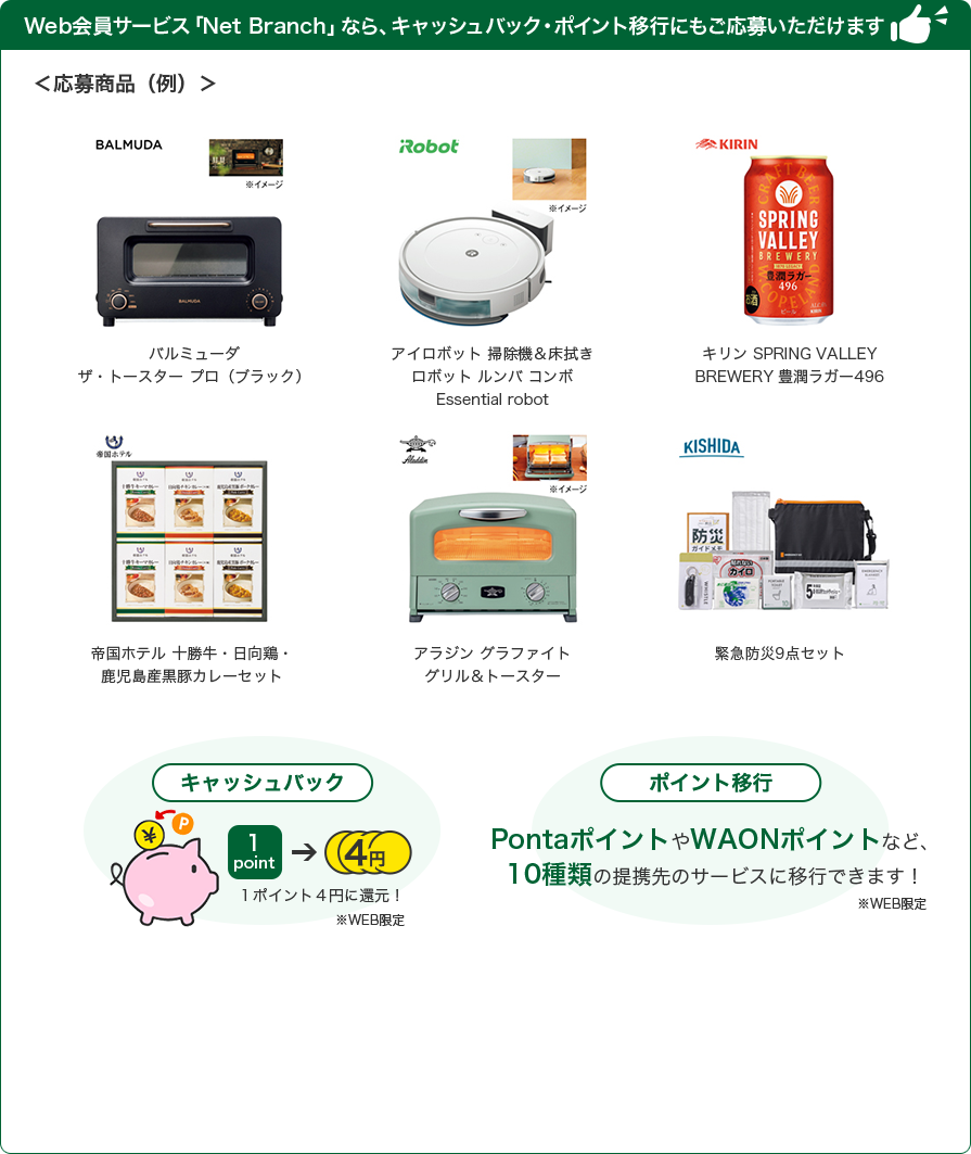 Web会員サービス「Net Branch」なら、キャッシュバック・ポイント移行にもご応募いただけます ＜応募商品（例）＞ バルミューダ ザ・トースター プロ（ブラック） アイロボット 掃除機&床拭き ロボット ルンバ コンボ Essential robot キリン SPRING VALLEY BREWERY 豊潤ラガー496 帝国ホテル 十勝牛・日向鶏・鹿児島産黒豚カレーセット アラジン グラファイト グリル&トースター 緊急防災9点セット キャッシュバック 1ポイント4円に還元！ ※WEB限定 ポイント移行 PontaポイントやWAONポイントなど、9種類の提携先のサービスに移行できます！ ※WEB限定