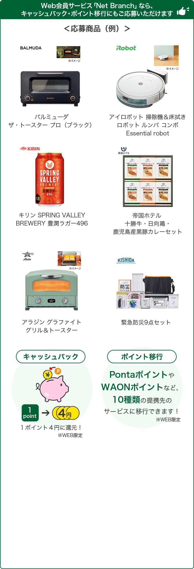 Web会員サービス「Net Branch」なら、キャッシュバック・ポイント移行にもご応募いただけます ＜応募商品（例）＞ バルミューダ ザ・トースター プロ（ブラック） アイロボット 掃除機&床拭き ロボット ルンバ コンボ Essential robot キリン SPRING VALLEY BREWERY 豊潤ラガー496 帝国ホテル 十勝牛・日向鶏・鹿児島産黒豚カレーセット アラジン グラファイト グリル&トースター 緊急防災9点セット キャッシュバック 1ポイント4円に還元！ ※WEB限定 ポイント移行 PontaポイントやWAONポイントなど、9種類の提携先のサービスに移行できます！ ※WEB限定