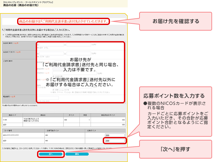 お届け先を確認する 応募ポイント数を入力する ●複数のNICOSカードが表示される場合 カードごとに応募ポイントをご入力いただき、その合計が応募ポイント合計となるようにご指定ください。 「次へ」を押す