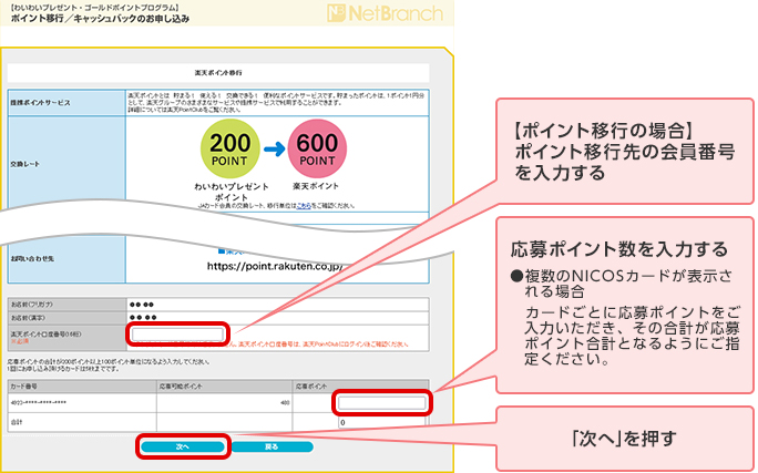 【ポイント移行の場合】ポイント移行先の会員番号を入力する 応募ポイント数を入力する ●複数のNICOSカードが表示される場合 カードごとに応募ポイントをご入力いただき、その合計が応募ポイント合計となるようにご指定ください。 「次へ」を押す