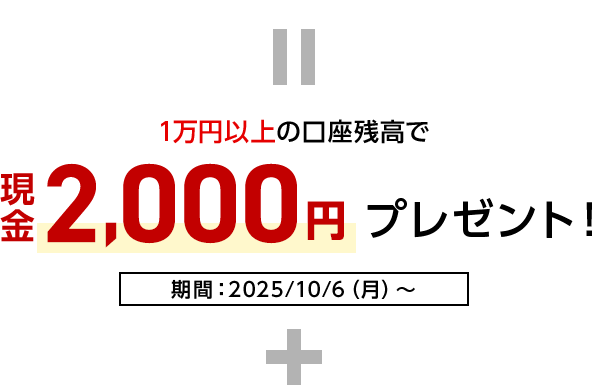 = 1万円以上の口座残高で現金2,000円プレゼント！期間：2025/10/6（月）～ +