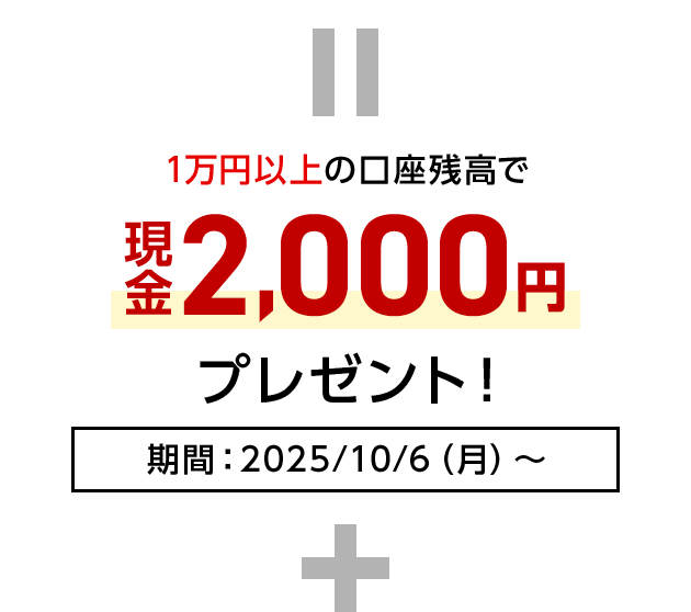 = 1万円以上の口座残高で現金2,000円プレゼント！期間：2025/10/6（月）～ +