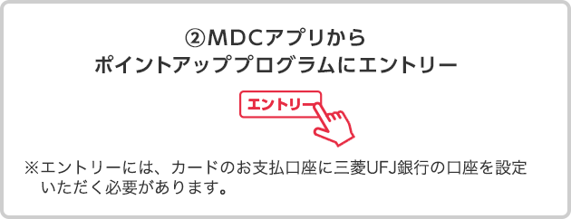 ②MDCアプリからポイントアッププログラムにエントリー ※エントリーには、カードのお支払口座に三菱UFJ銀行の口座を設定いただく必要があります。