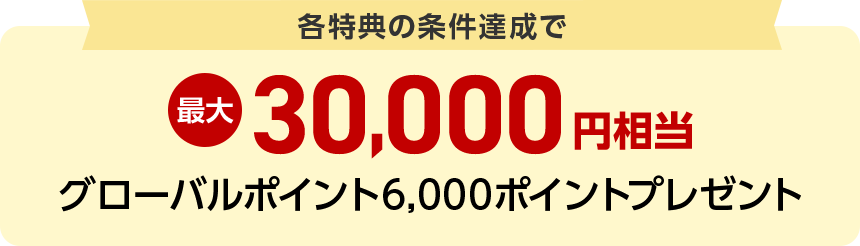 各特典の条件達成で最大30,000円相当グローバルポイント6,000ポイントプレゼント