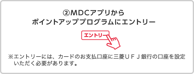 ②ＭＤＣアプリからポイントアッププログラムにエントリー ※エントリーには、カードのお支払口座に三菱ＵＦＪ銀行の口座を設定いただく必要があります。