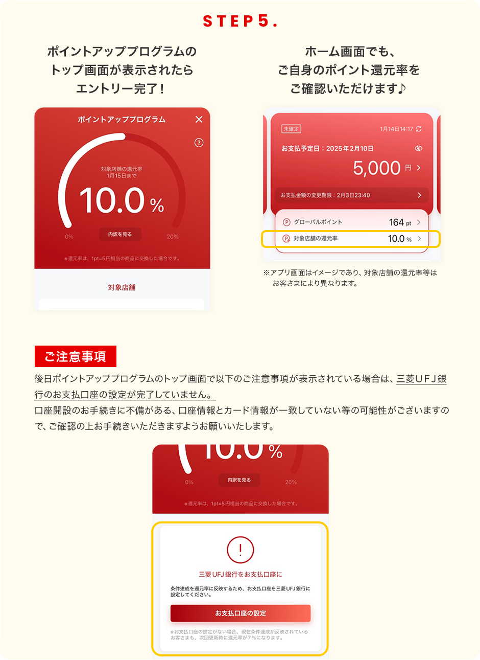STEP5 ポイントアッププログラムのトップ画面が表示されたらエントリー完了！ ホーム画面でも、ご自身のポイント還元率をご確認いただけます♪ ※アプリ画面はイメージであり、対象店舗の還元率等はお客さまにより異なります。 ご注意事項 後日ポイントアッププログラムのトップ画面で以下のご注意事項が表示されている場合は、三菱ＵＦＪ銀行のお支払口座の設定が完了していません。口座開設のお手続きに不備がある、口座情報とカード情報が一致していない等の可能性がございますので、ご確認の上お手続きいただきますようお願いいたします。