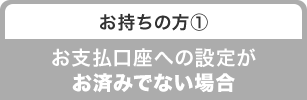 お持ちの方① お支払口座への設定がお済みでない場合