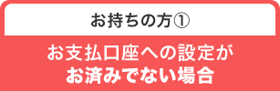 お持ちの方① お支払口座への設定がお済みでない場合