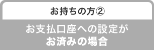 お持ちの方② お支払口座への設定がお済みの場合