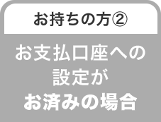 お持ちの方② お支払口座への設定がお済みの場合