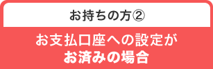 お持ちの方② お支払口座への設定がお済みの場合