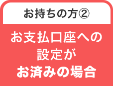 お持ちの方② お支払口座への設定がお済みの場合