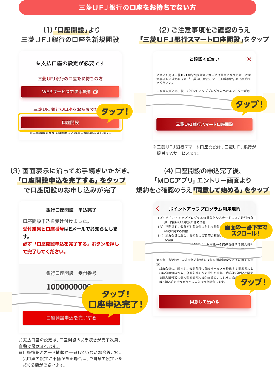 三菱ＵＦＪ銀行の口座をお持ちでない方 （1）「口座開設」より三菱ＵＦＪ銀行の口座を新規開設 （2）ご注意事項をご確認のうえ「三菱ＵＦＪ銀行スマート口座開設」をタップ ※三菱ＵＦＪ銀行スマート口座開設は、三菱ＵＦＪ銀行が提供するサービスです。 （3）画面表示に沿ってお手続きいただき、「口座開設申込を完了する」をタップで口座開設のお申し込みが完了 お支払口座の設定は、口座開設のお手続きが完了次第、自動で設定されます。※口座情報とカード情報が一致していない場合等、お支払口座の設定に不備がある場合は、ご自身で設定いただく必要がございます。 （4）口座開設の申込完了後、「ＭＤＣアプリ」エントリー画面より規約をご確認のうえ「同意して始める」をタップ 画面の一番下までスクロール！ タップ！