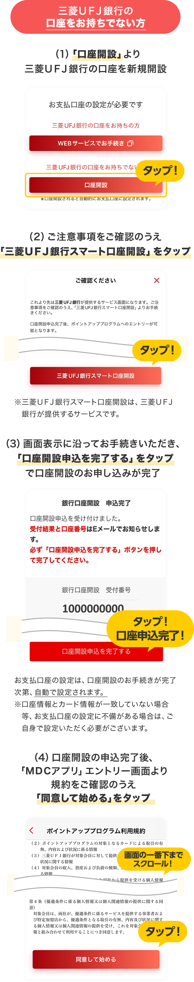 三菱ＵＦＪ銀行の口座をお持ちでない方 （1）「口座開設」より三菱ＵＦＪ銀行の口座を新規開設 （2）ご注意事項をご確認のうえ「三菱ＵＦＪ銀行スマート口座開設」をタップ ※三菱ＵＦＪ銀行スマート口座開設は、三菱ＵＦＪ銀行が提供するサービスです。 （3）画面表示に沿ってお手続きいただき、「口座開設申込を完了する」をタップで口座開設のお申し込みが完了 お支払口座の設定は、口座開設のお手続きが完了次第、自動で設定されます。※口座情報とカード情報が一致していない場合等、お支払口座の設定に不備がある場合は、ご自身で設定いただく必要がございます。 （4）口座開設の申込完了後、「ＭＤＣアプリ」エントリー画面より規約をご確認のうえ「同意して始める」をタップ 画面の一番下までスクロール！ タップ！