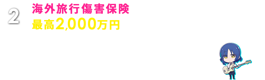 2 海外旅行傷害保険最高2,000万円 海外旅行中のケガや病気の治療費から、カメラなどの携行品の破損・盗難、ホテルの設備を壊してしまったときなどの賠償責任まで幅広く補償します。 ※日本出国前に本カードで海外旅行代金等をお支払いいただいた場合のみ、保険適用の対象となります。