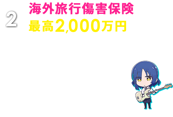 2 海外旅行傷害保険最高2,000万円 海外旅行中のケガや病気の治療費から、カメラなどの携行品の破損・盗難、ホテルの設備を壊してしまったときなどの賠償責任まで幅広く補償します。 ※日本出国前に本カードで海外旅行代金等をお支払いいただいた場合のみ、保険適用の対象となります。
