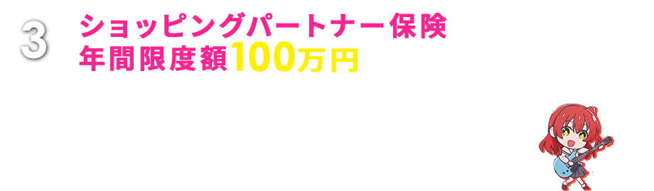 3 ショッピングパートナー保険 年間限度額100万円 国内外を問わずカードでご購入された品物の破損・盗難などの損害を購入日より90日間補償します。 ※楽Ｐａｙご登録期間中のみ適用