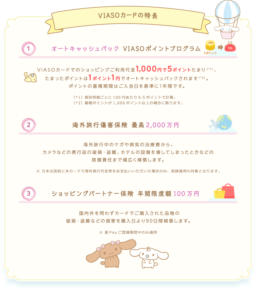VIASOカードの特長 （1） オートキャッシュバック VIASOポイントプログラム 1ポイント → 1円 VIASOカードでのショッピングご利用代金1,000円で5ポイントたまり（*1）、たまったポイントは1ポイント1円でオートキャッシュバックされます（*2）。 ポイントの蓄積期間はご入会日を基準に1年間です。 （*1）個別明細ごとに100円あたり0.5ポイントで計算。 （*2）蓄積ポイントが1,000ポイント以上の場合に限ります。 （2） 海外旅行傷害保険 最高2,000万円 海外旅行中のケガや病気の治療費から、カメラなどの携行品の破損・盗難、ホテルの設備を壊してしまったときなどの賠償責任まで幅広く補償します。 ※日本出国前に本カードで海外旅行代金等をお支払いいただいた場合のみ、保険適用の対象となります。 （3） ショッピングパートナー保険 年間限度額100万円 国内外を問わずカードでご購入された品物の破損・盗難などの損害を購入日より90日間補償します。 ※楽Ｐａｙご登録期間中のみ適用