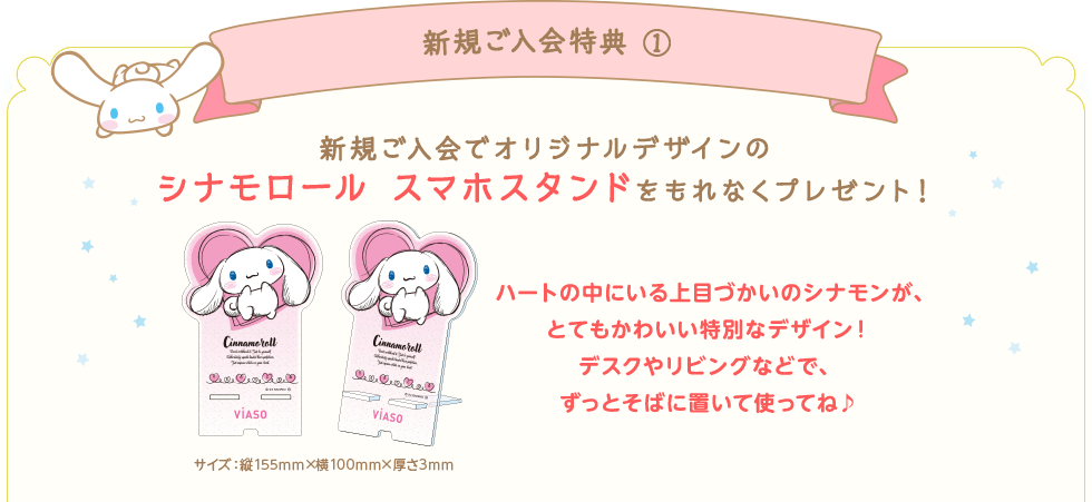 新規ご入会特典① 新規ご入会でオリジナルデザインのシナモロール スマホスタンドをもれなくプレゼント！ サイズ：縦155mm&times;横100mm&times;厚さ3mm ハートの中にいる上目づかいのシナモンが、とてもかわいい特別なデザイン！デスクやリビングなどで、ずっとそばに置いて使ってね♪