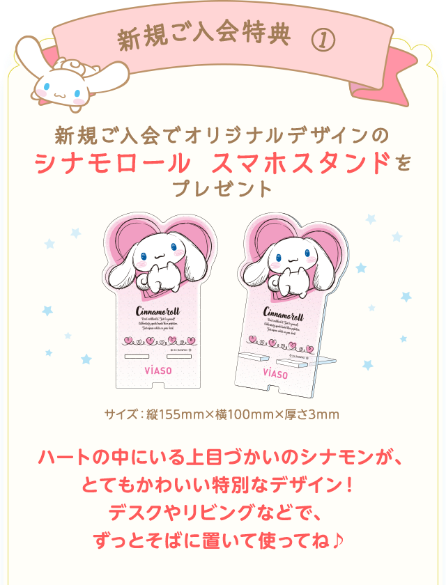 新規ご入会特典① 新規ご入会でオリジナルデザインのシナモロール スマホスタンドをもれなくプレゼント！ サイズ：縦155mm&times;横100mm&times;厚さ3mm ハートの中にいる上目づかいのシナモンが、とてもかわいい特別なデザイン！デスクやリビングなどで、ずっとそばに置いて使ってね♪