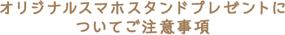 オリジナルスマホスタンドプレゼントについてご注意事項