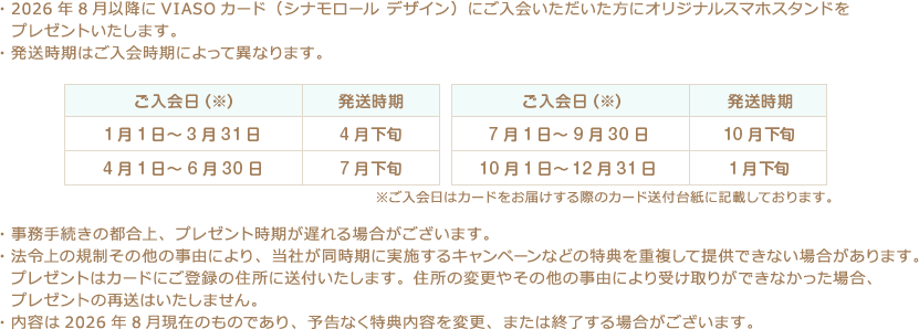 ・2026年8月以降にVIASOカード（シナモロール デザイン）にご入会いただいた方にオリジナルスマホスタンドをプレゼントいたします。 ・発送時期はご入会時期によって異なります。 ご入会日（※） 発送時期 1月1日～3月31日 4月下旬 4月1日～6月30日 7月下旬 ご入会日（※） 発送時期 7月1日～9月30日 10月下旬 10月1日～12月31日 1月下旬 ※ご入会日はカードをお届けする際のカード送付台紙に記載しております。 ・事務手続きの都合上、プレゼント時期が遅れる場合がございます。 ・法令上の規制その他の事由により、当社が同時期に実施するキャンペーンなどの特典を重複して提供できない場合があります。プレゼントはカードにご登録の住所に送付いたします。住所の変更やその他の事由により受け取りができなかった場合、プレゼントの再送はいたしません。 ・内容は2026年8月現在のものであり、予告なく特典内容を変更、または終了する場合がございます。