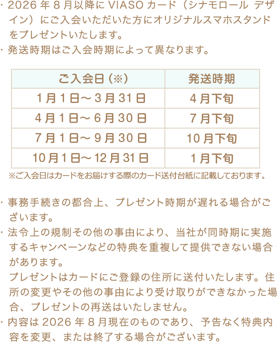 ・2026年8月以降にVIASOカード（シナモロール デザイン）にご入会いただいた方にオリジナルスマホスタンドをプレゼントいたします。 ・発送時期はご入会時期によって異なります。 ご入会日（※） 発送時期 1月1日～3月31日 4月下旬 4月1日～6月30日 7月下旬 7月1日～9月30日 10月下旬 10月1日～12月31日 1月下旬 ※ご入会日はカードをお届けする際のカード送付台紙に記載しております。 ・事務手続きの都合上、プレゼント時期が遅れる場合がございます。 ・法令上の規制その他の事由により、当社が同時期に実施するキャンペーンなどの特典を重複して提供できない場合があります。プレゼントはカードにご登録の住所に送付いたします。住所の変更やその他の事由により受け取りができなかった場合、プレゼントの再送はいたしません。 ・内容は2026年8月現在のものであり、予告なく特典内容を変更、または終了する場合がございます。