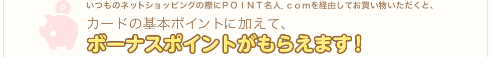 いつものネットショッピングの際にＰＯＩＮＴ名人．ｃｏｍを経由してお買い物いただくと、カードの基本ポイントに加えて、ボーナスポイントがもらえます！