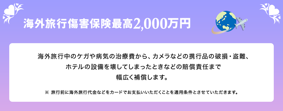 海外旅行傷害保険最高2,000万円 海外旅行中のケガや病気の治療費から、カメラなどの携行品の破損・盗難、ホテルの設備を壊してしまったときなどの賠償責任まで幅広く補償します。 ※ 旅行前に海外旅行代金などをカードでお支払いいただくことを適用条件とさせていただきます。