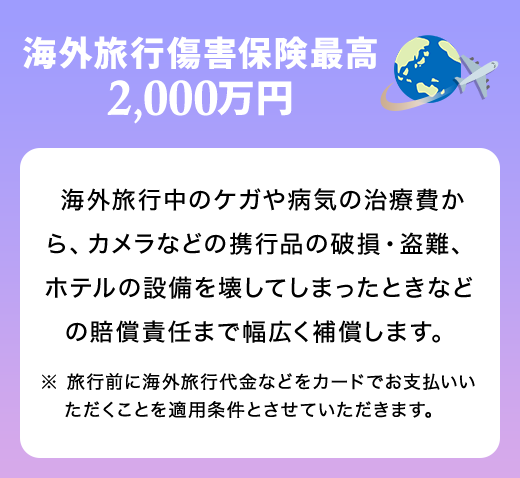 海外旅行傷害保険最高2,000万円 海外旅行中のケガや病気の治療費から、カメラなどの携行品の破損・盗難、ホテルの設備を壊してしまったときなどの賠償責任まで幅広く補償します。 ※ 旅行前に海外旅行代金などをカードでお支払いいただくことを適用条件とさせていただきます。